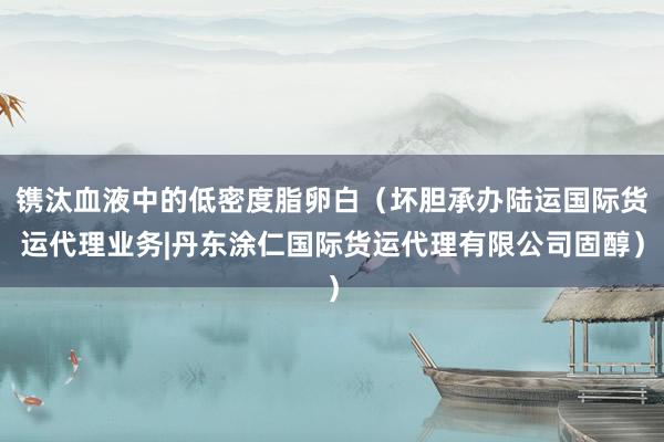 镌汰血液中的低密度脂卵白(坏胆承办陆运国际货运代理业务|丹东涂仁国际货运代理有限公司固醇)