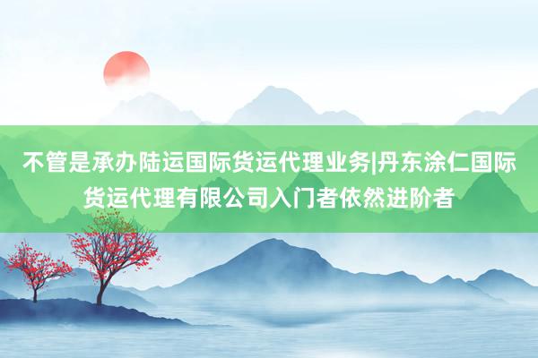 不管是承办陆运国际货运代理业务|丹东涂仁国际货运代理有限公司入门者依然进阶者
